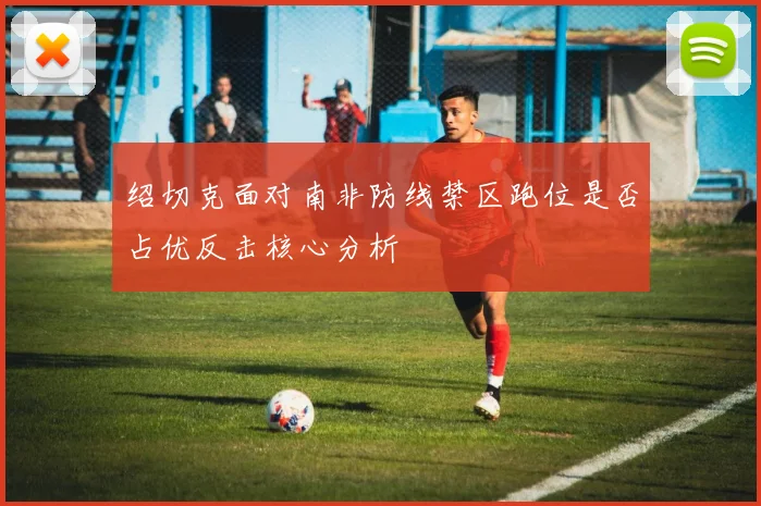 绍切克面对南非防线禁区跑位是否占优反击核心分析 - 九游体育网址