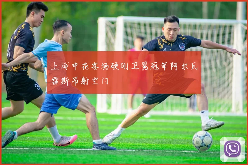 上海申花客场硬刚卫冕冠军阿尔瓦雷斯吊射空门 - 九游体育网址