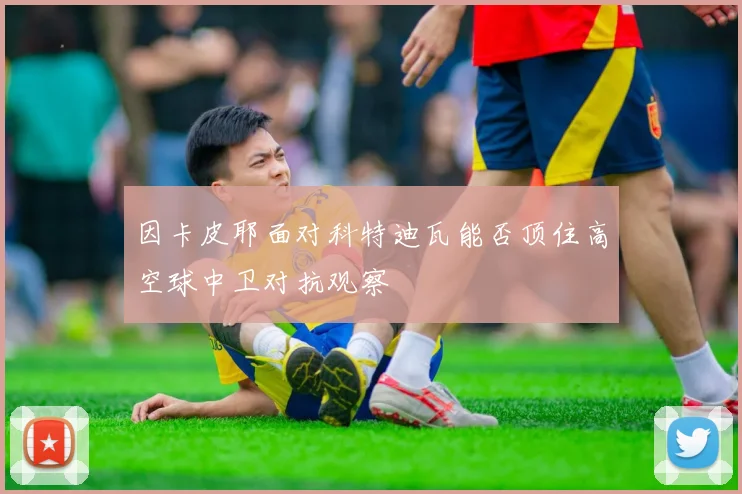 因卡皮耶面对科特迪瓦能否顶住高空球中卫对抗观察 - 九游体育网址