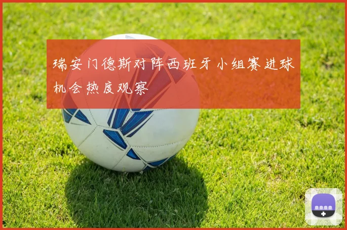 瑞安门德斯对阵西班牙小组赛进球机会热度观察 - 九游体育网址