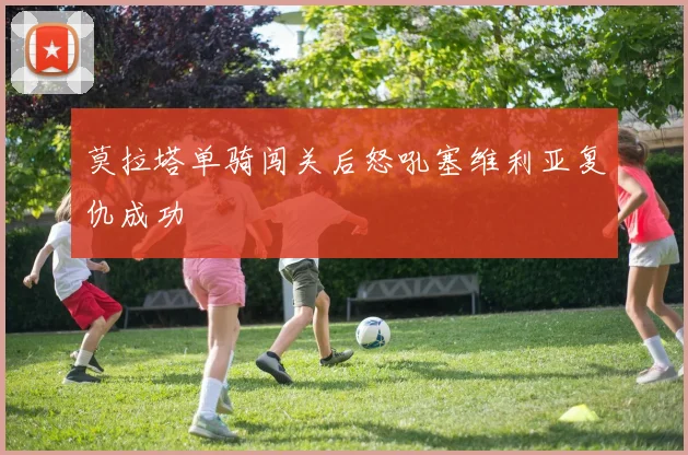 莫拉塔单骑闯关后怒吼塞维利亚复仇成功 - 九游体育网址