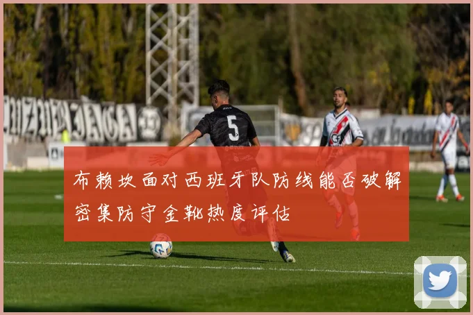 布赖坎面对西班牙队防线能否破解密集防守金靴热度评估 - 九游体育网址