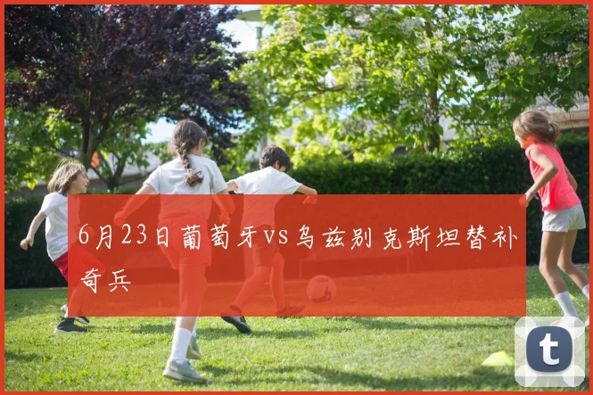 6月23日葡萄牙vs乌兹别克斯坦替补奇兵 - 九游体育网址