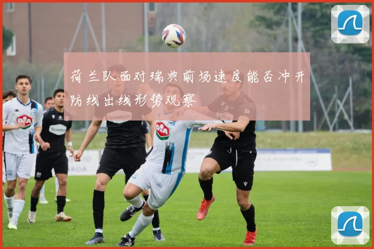荷兰队面对瑞典前场速度能否冲开防线出线形势观察 - 九游体育网址