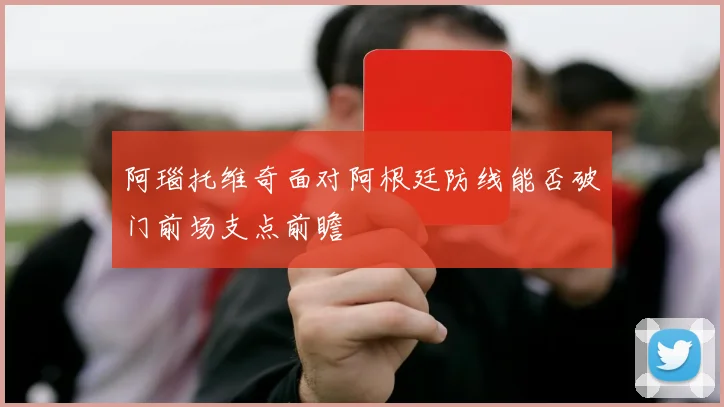 阿瑙托维奇面对阿根廷防线能否破门前场支点前瞻 - 九游体育网址