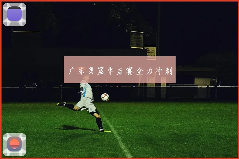 广东男篮季后赛全力冲刺 - 九游体育网址