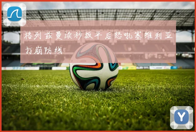 格列兹曼读秒扳平后怒吼塞维利亚打崩防线 - 九游体育网址