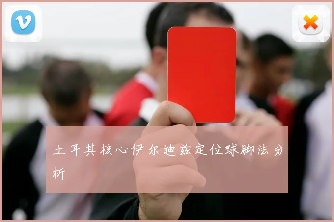土耳其核心伊尔迪兹定位球脚法分析 - 九游体育网址
