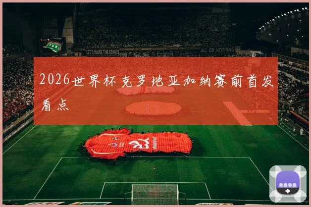 2026世界杯克罗地亚加纳赛前首发看点 - 九游体育网址